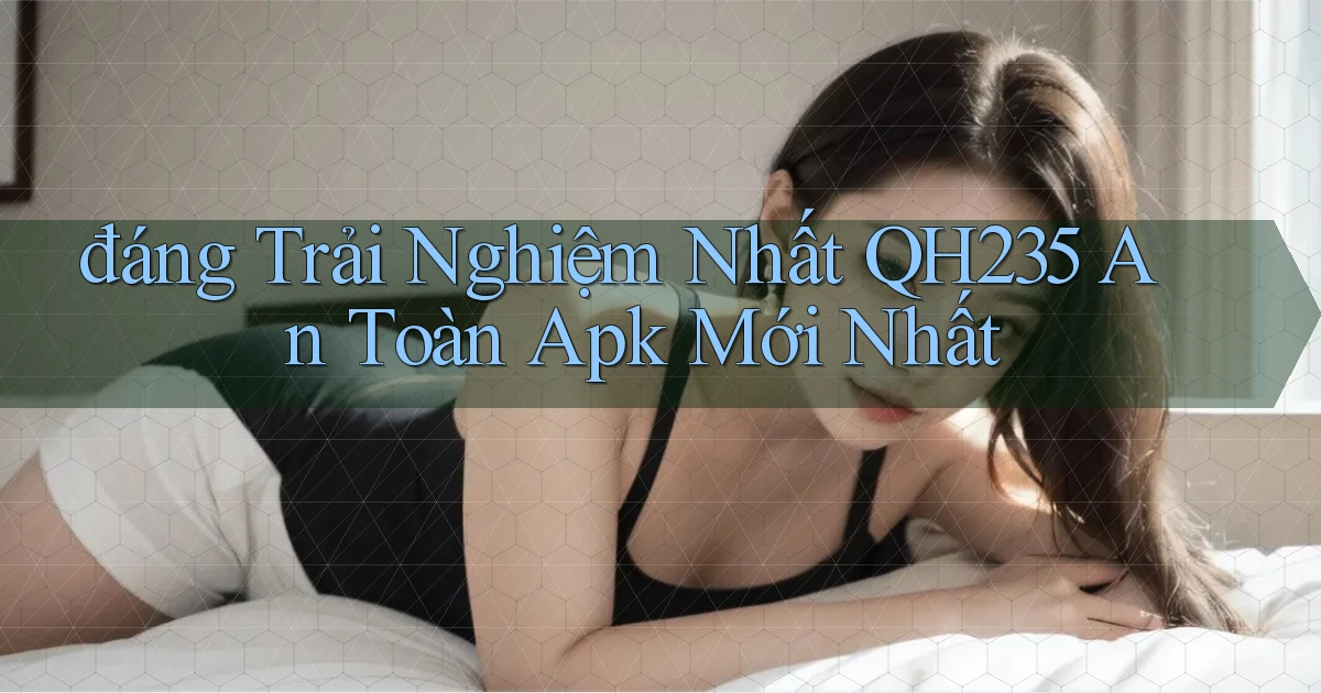 đáng trải nghiệm nhất qh235 an toàn apk mới nhất