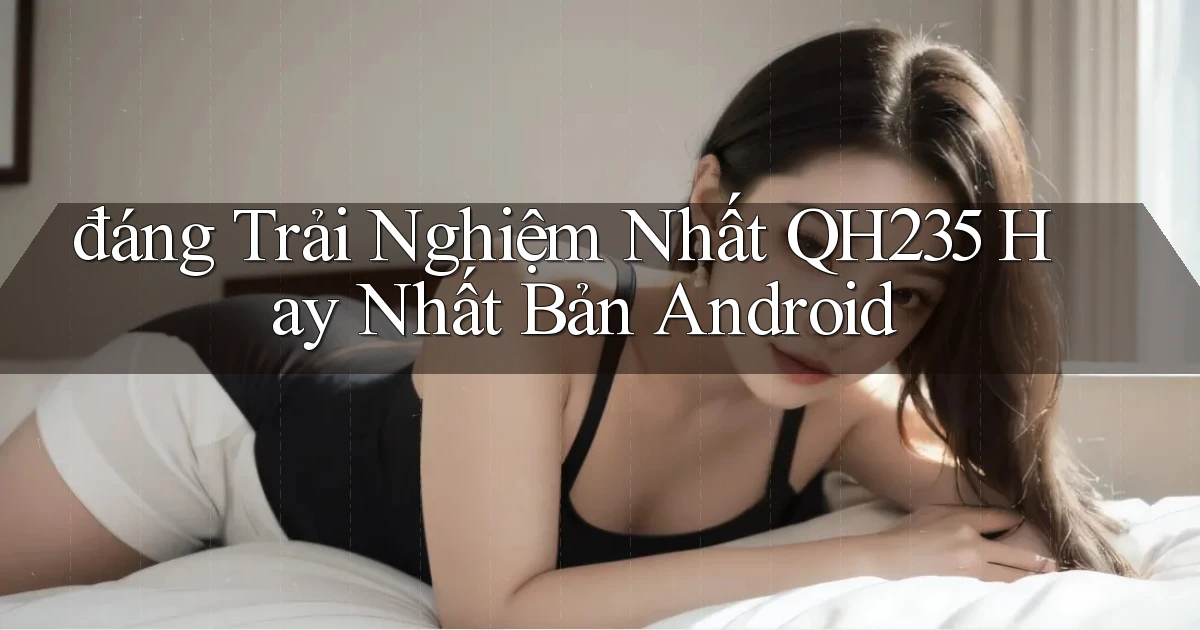 đáng trải nghiệm nhất qh235 hay nhất bản android