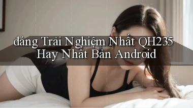 đáng trải nghiệm nhất qh235 hay nhất bản android