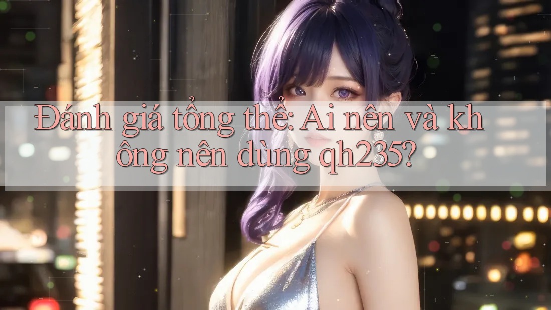 Đánh giá tổng thể: Ai nên và không nên dùng Qh235? Đánh giá tổng thể: Ai nên và không nên dùng Qh235?