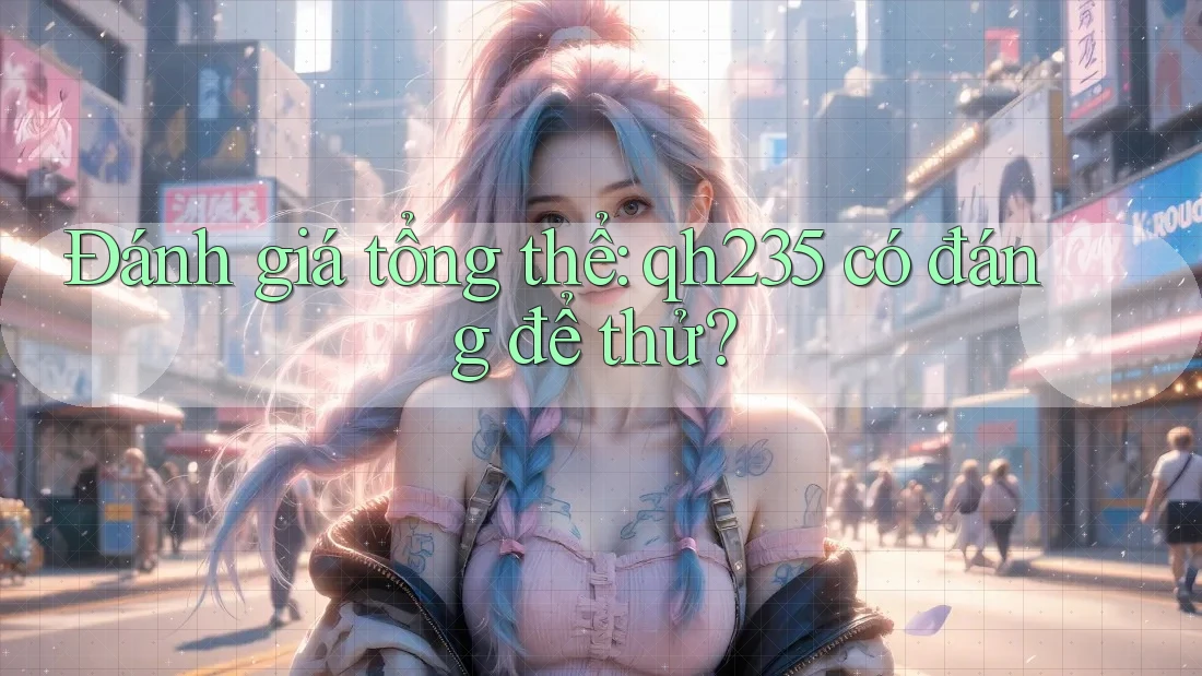 Đánh giá tổng thể: qh235 có đáng để thử? Đánh giá tổng thể: qh235 có đáng để thử?