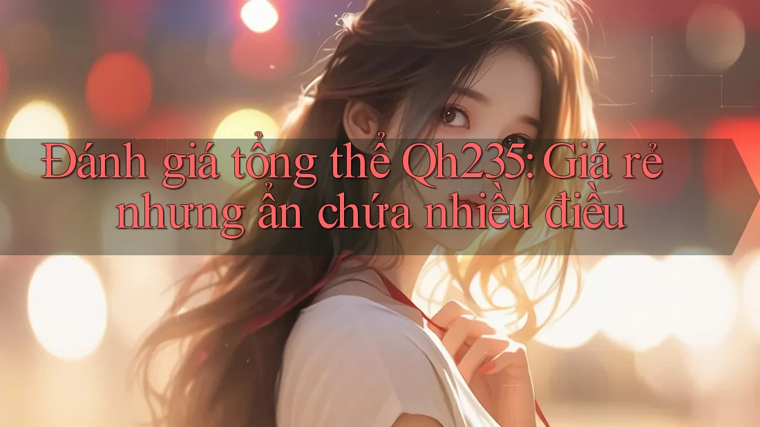 Đánh giá tổng thể Qh235: Giá rẻ nhưng ẩn chứa nhiều điều Đánh giá tổng thể Qh235: Giá rẻ nhưng ẩn chứa nhiều điều