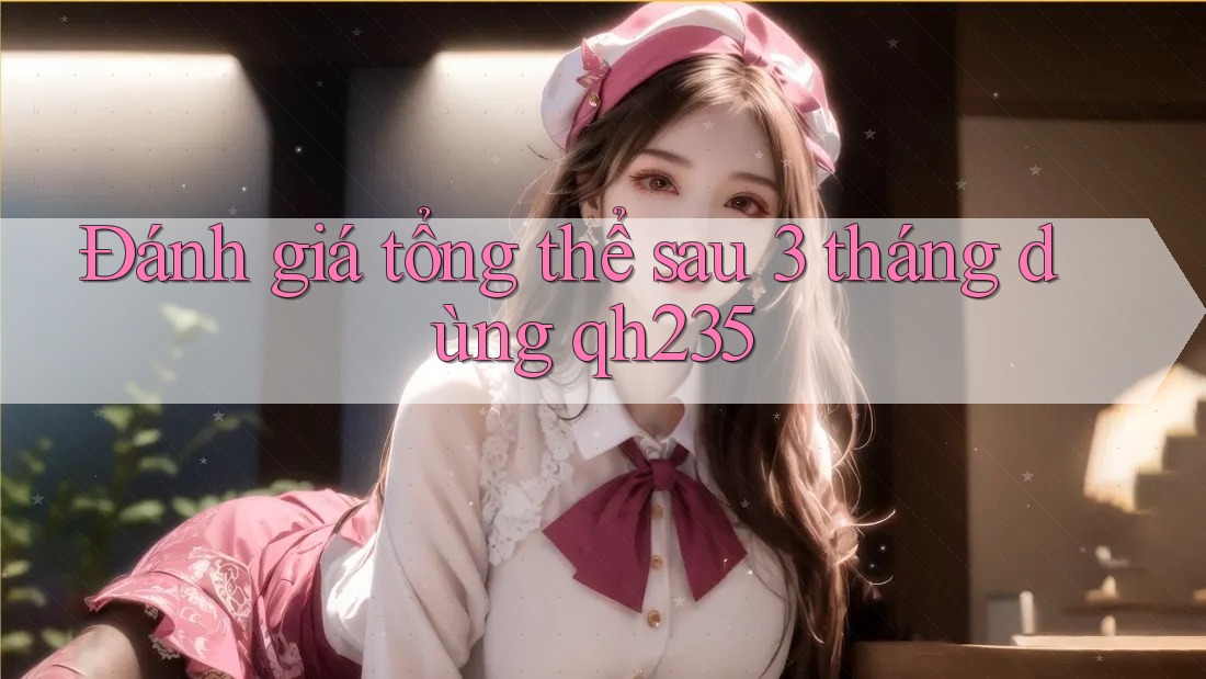 Đánh giá tổng thể sau 3 tháng dùng qh235 Đánh giá tổng thể sau 3 tháng dùng qh235