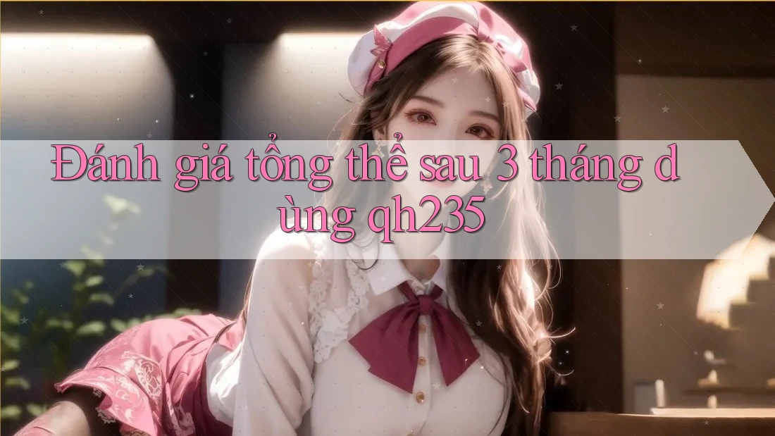 Đánh giá tổng thể sau 3 tháng dùng qh235 Đánh giá tổng thể sau 3 tháng dùng qh235