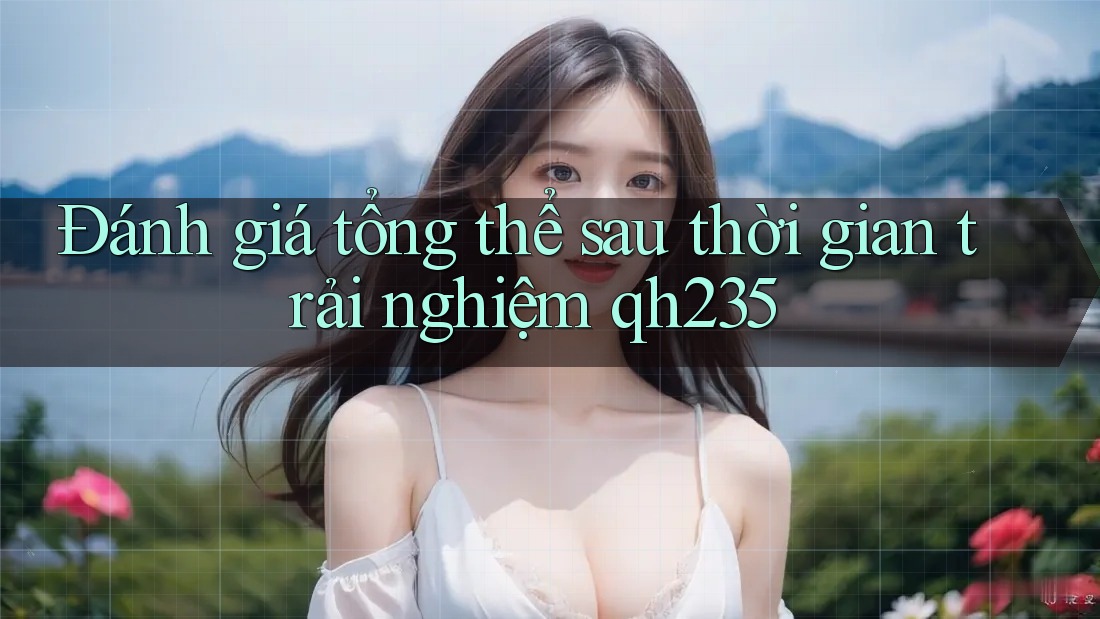 Đánh giá tổng thể sau thời gian trải nghiệm qh235 Đánh giá tổng thể sau thời gian trải nghiệm qh235