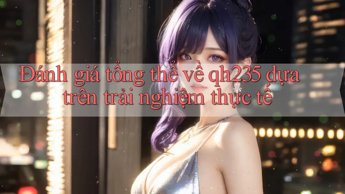 Đánh giá tổng thể về qh235 dựa trên trải nghiệm thực tế