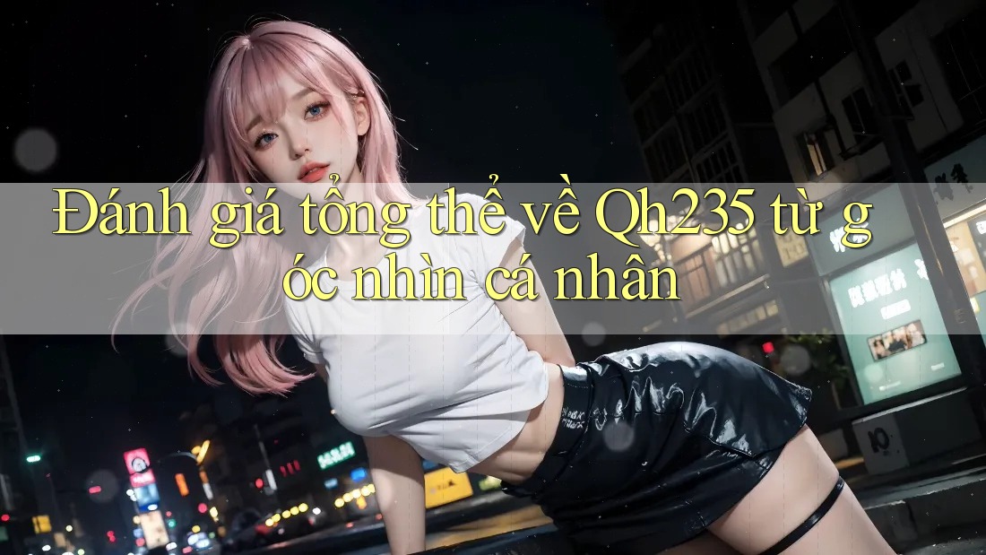 Đánh giá tổng thể về Qh235 từ góc nhìn cá nhân Đánh giá tổng thể về Qh235 từ góc nhìn cá nhân