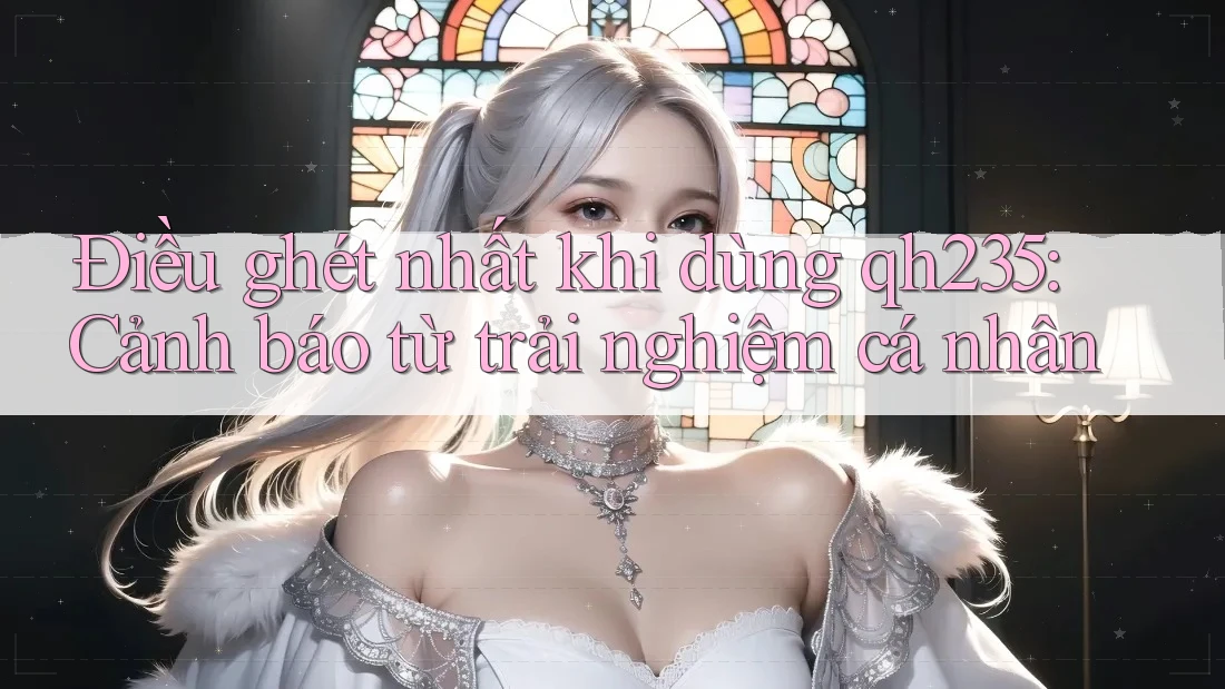Điều ghét nhất khi dùng qh235: Cảnh báo từ trải nghiệm cá nhân Điều ghét nhất khi dùng qh235: Cảnh báo từ trải nghiệm cá nhân