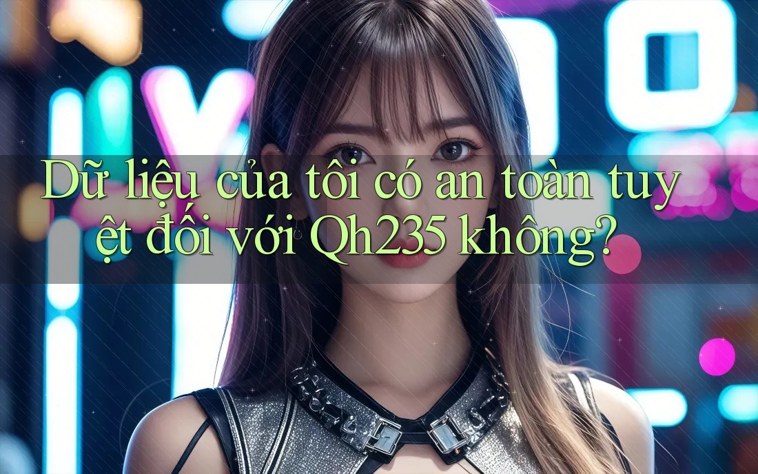 Dữ liệu của tôi có an toàn tuyệt đối với Qh235 không? Dữ liệu của tôi có an toàn tuyệt đối với Qh235 không?