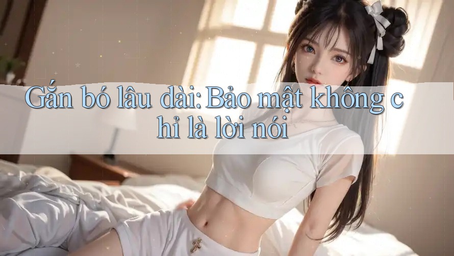 Gắn bó lâu dài: Bảo mật không chỉ là lời nói Gắn bó lâu dài: Bảo mật không chỉ là lời nói