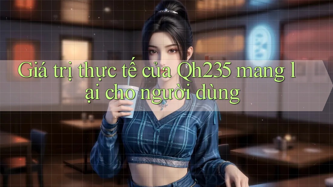 Giá trị thực tế của Qh235 mang lại cho người dùng Giá trị thực tế của Qh235 mang lại cho người dùng