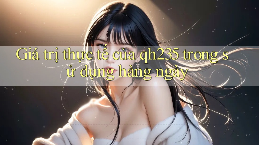 Giá trị thực tế của qh235 trong sử dụng hàng ngày Giá trị thực tế của qh235 trong sử dụng hàng ngày