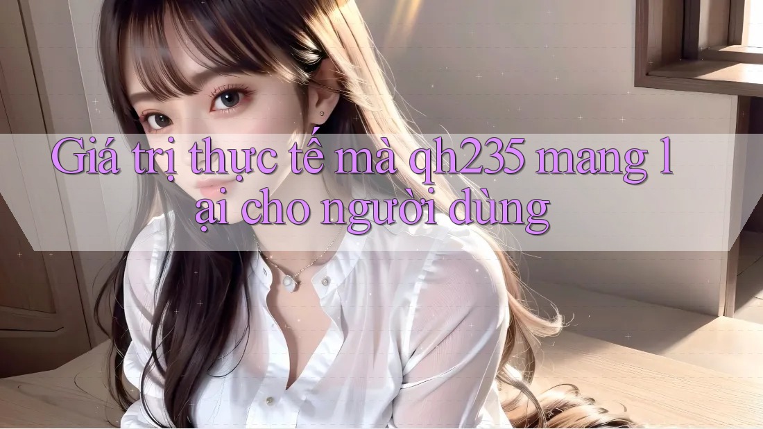 Giá trị thực tế mà qh235 mang lại cho người dùng Giá trị thực tế mà qh235 mang lại cho người dùng