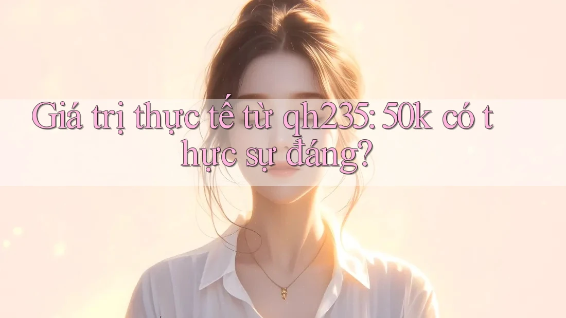 Giá trị thực tế từ qh235: 50k có thực sự đáng? Giá trị thực tế từ qh235: 50k có thực sự đáng?