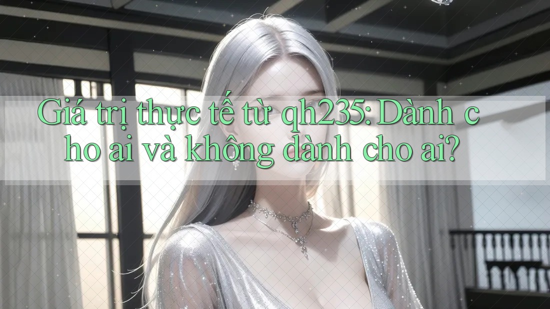 Giá trị thực tế từ qh235: Dành cho ai và không dành cho ai? Giá trị thực tế từ qh235: Dành cho ai và không dành cho ai?