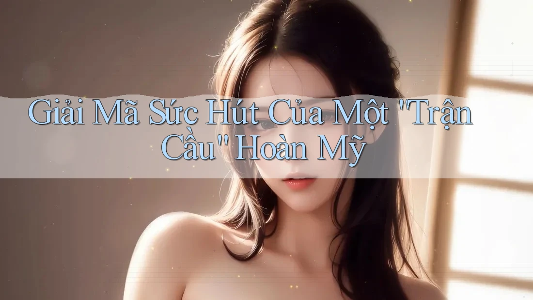 Giải Mã Sức Hút Của Một “Trận Cầu” Hoàn Mỹ
