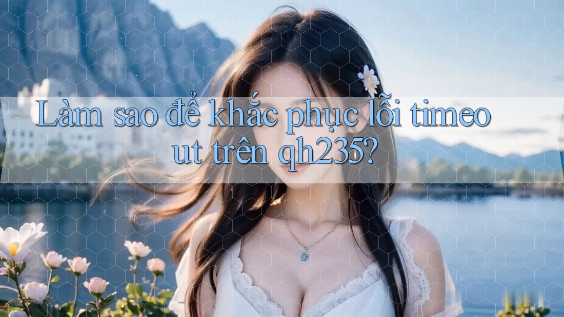 Làm sao để khắc phục lỗi timeout trên qh235? Làm sao để khắc phục lỗi timeout trên qh235?