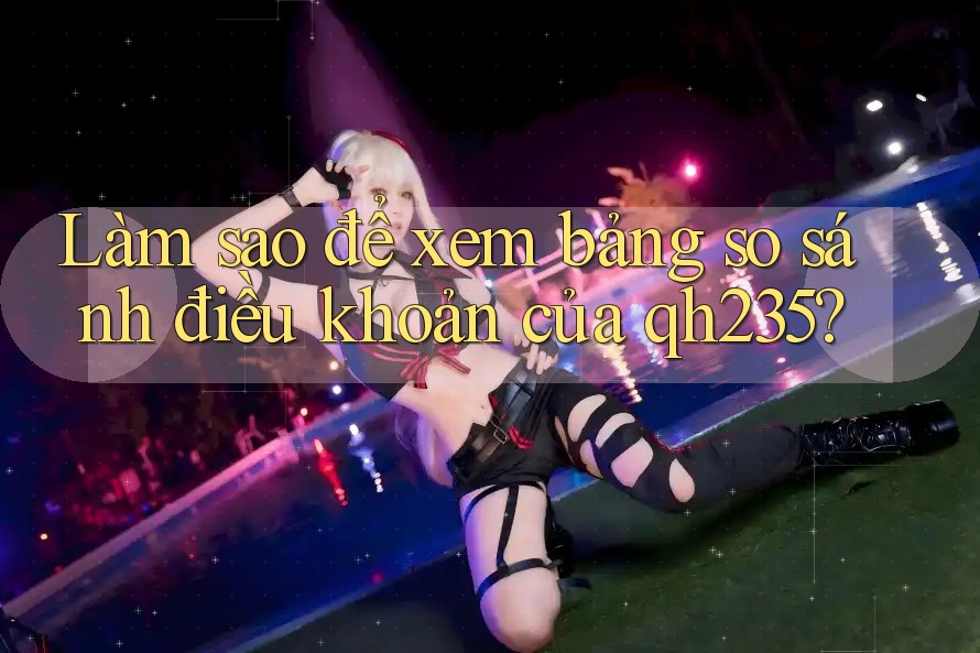 Làm sao để xem bảng so sánh điều khoản của qh235? Làm sao để xem bảng so sánh điều khoản của qh235?