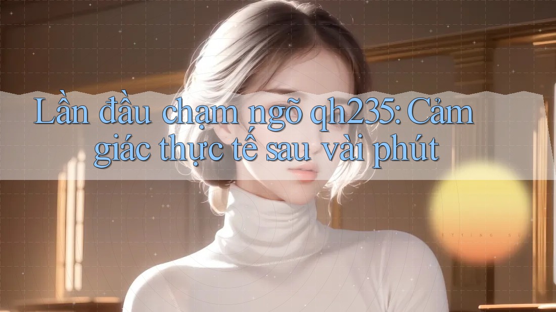 Lần đầu chạm ngõ qh235: Cảm giác thực tế sau vài phút Lần đầu chạm ngõ qh235: Cảm giác thực tế sau vài phút