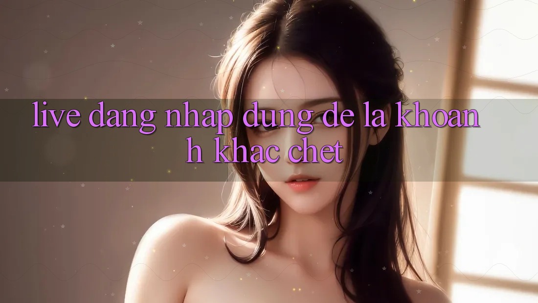 “Live Đăng Nhập” – Đừng Để Là Khoảnh Khắc “Chết”! “Live Đăng Nhập” – Đừng Để Là Khoảnh Khắc “Chết”!
