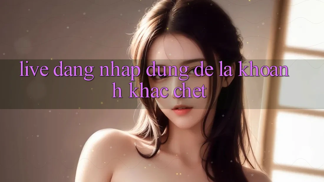 “Live Đăng Nhập” – Đừng Để Là Khoảnh Khắc “Chết”! “Live Đăng Nhập” – Đừng Để Là Khoảnh Khắc “Chết”!
