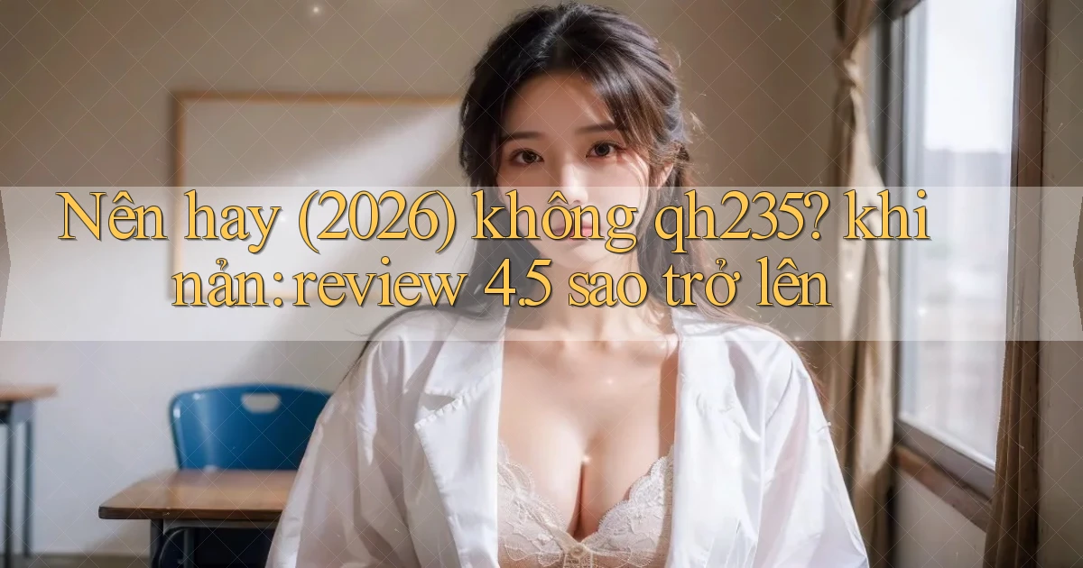 Nên hay (2026) không qh235 khi nản review 4.5 sao trở lên