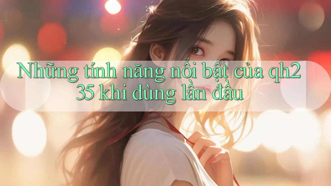 Những tính năng nổi bật của qh235 khi dùng lần đầu Những tính năng nổi bật của qh235 khi dùng lần đầu