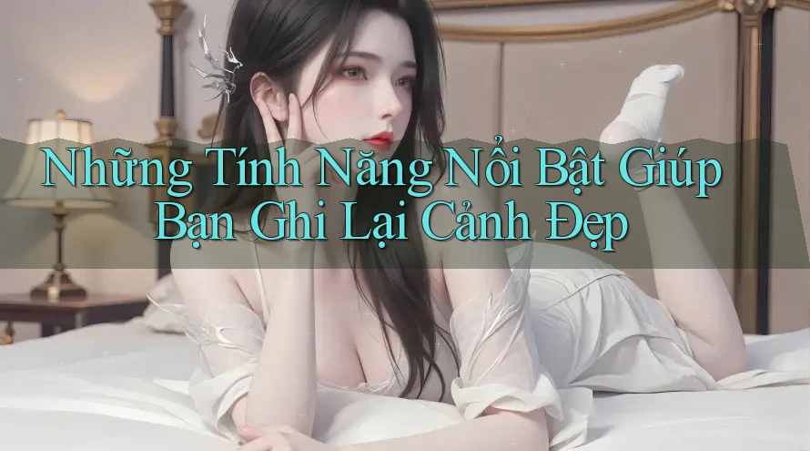 Những Tính Năng Nổi Bật Giúp Bạn Ghi Lại Cảnh Đẹp Những Tính Năng Nổi Bật Giúp Bạn Ghi Lại Cảnh Đẹp