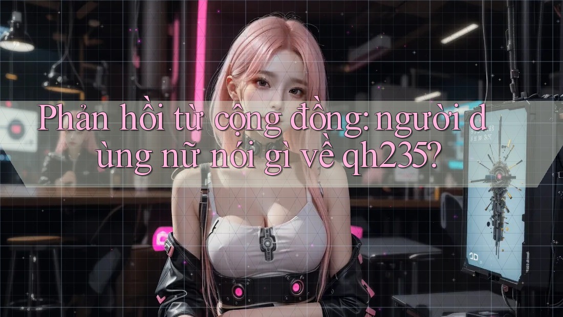 Phản hồi từ cộng đồng: người dùng nữ nói gì về qh235? Phản hồi từ cộng đồng: người dùng nữ nói gì về qh235?