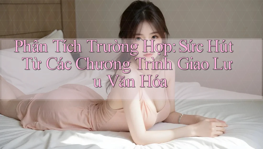 Phân Tích Trường Hợp: Sức Hút Từ Các Chương Trình Giao Lưu Văn Hóa Phân Tích Trường Hợp: Sức Hút Từ Các Chương Trình Giao Lưu Văn Hóa