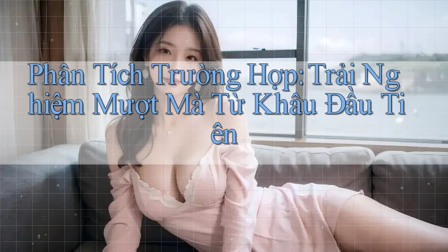 Phân Tích Trường Hợp: Trải Nghiệm Mượt Mà Từ Khâu Đầu Tiên Phân Tích Trường Hợp: Trải Nghiệm Mượt Mà Từ Khâu Đầu Tiên