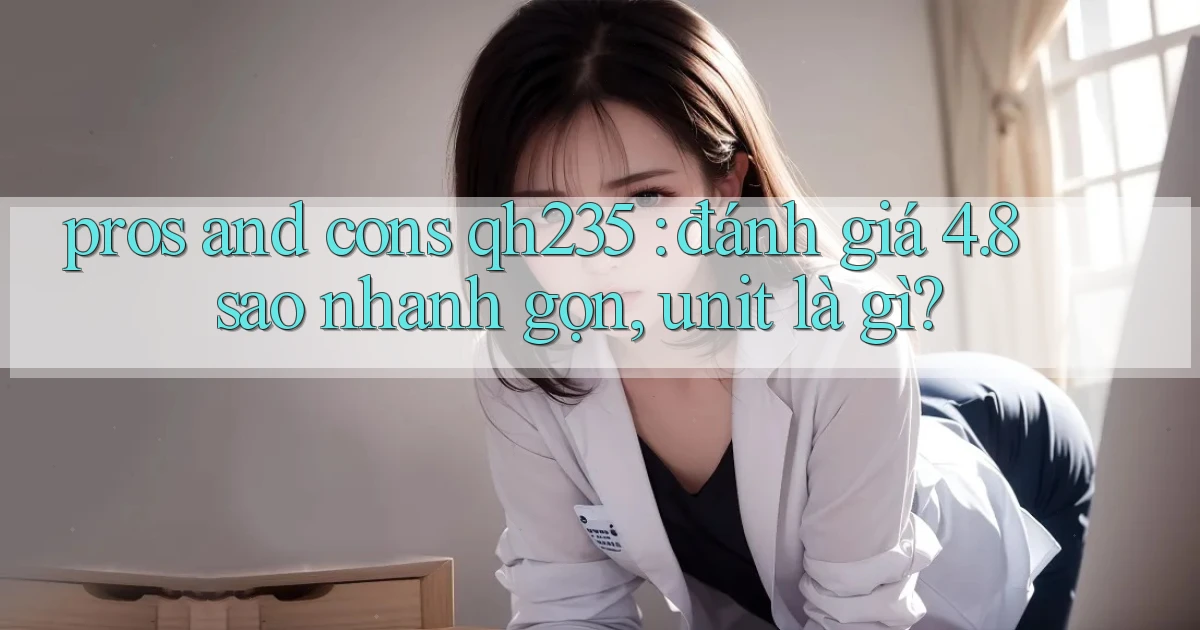 pros and cons qh235 đánh giá 4.8 sao nhanh gọn, unit là gì
