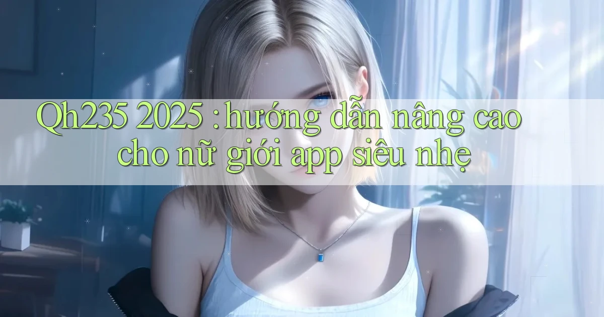 Qh235 2025 hướng dẫn nâng cao cho nữ giới app siêu nhẹ