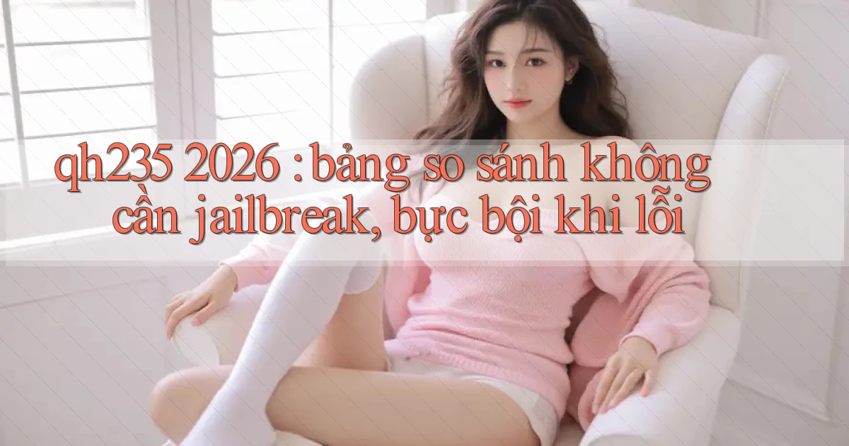 qh235 2026 bảng so sánh không cần jailbreak, bực bội khi lỗi