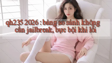 qh235 2026 bảng so sánh không cần jailbreak, bực bội khi lỗi