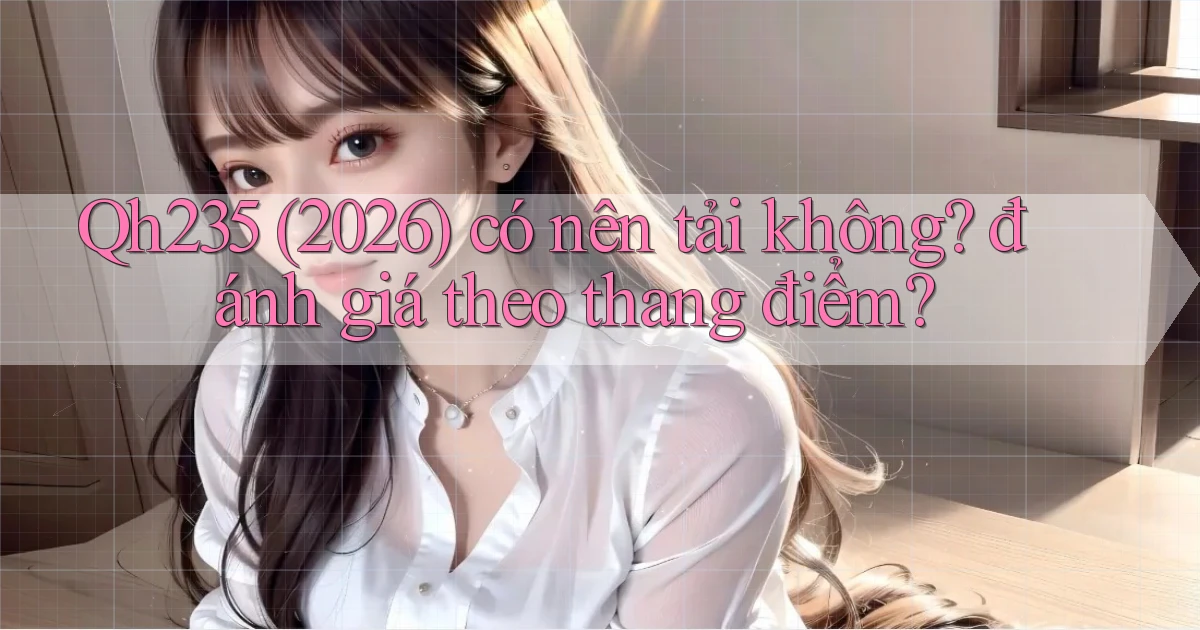 Qh235 (2026) có nên tải không đánh giá theo thang điểm