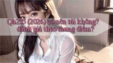 Qh235 (2026) có nên tải không đánh giá theo thang điểm