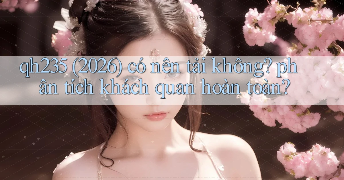 qh235 (2026) có nên tải không phân tích khách quan hoàn toàn