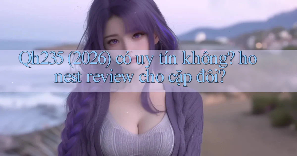 Qh235 (2026) có uy tín không honest review cho cặp đôi