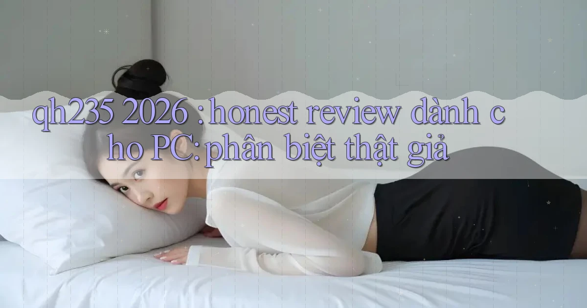 qh235 2026 honest review dành cho PC phân biệt thật giả