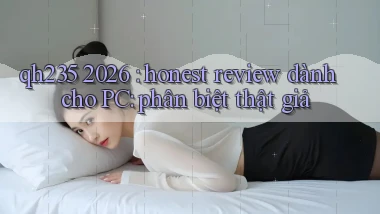 qh235 2026 honest review dành cho PC phân biệt thật giả