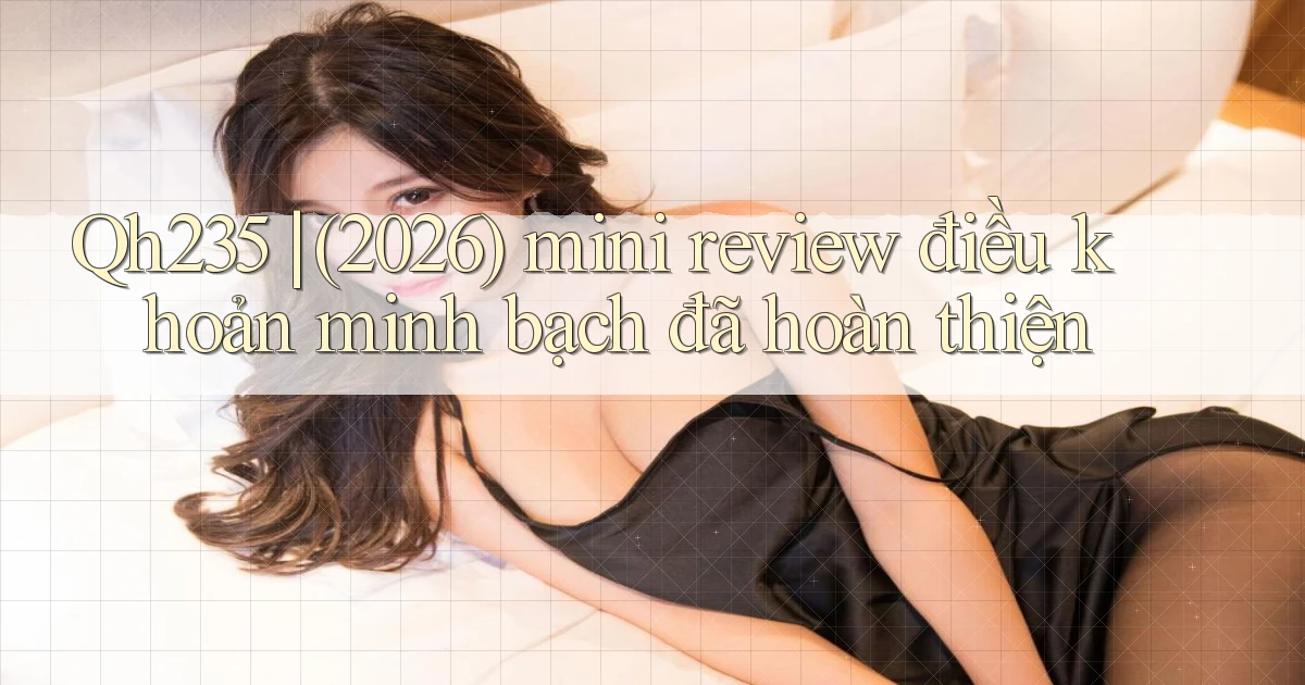 Qh235 (2026) mini review điều khoản minh bạch đã hoàn thiện