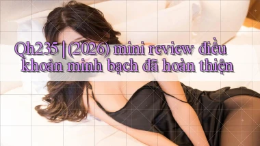 Qh235 (2026) mini review điều khoản minh bạch đã hoàn thiện