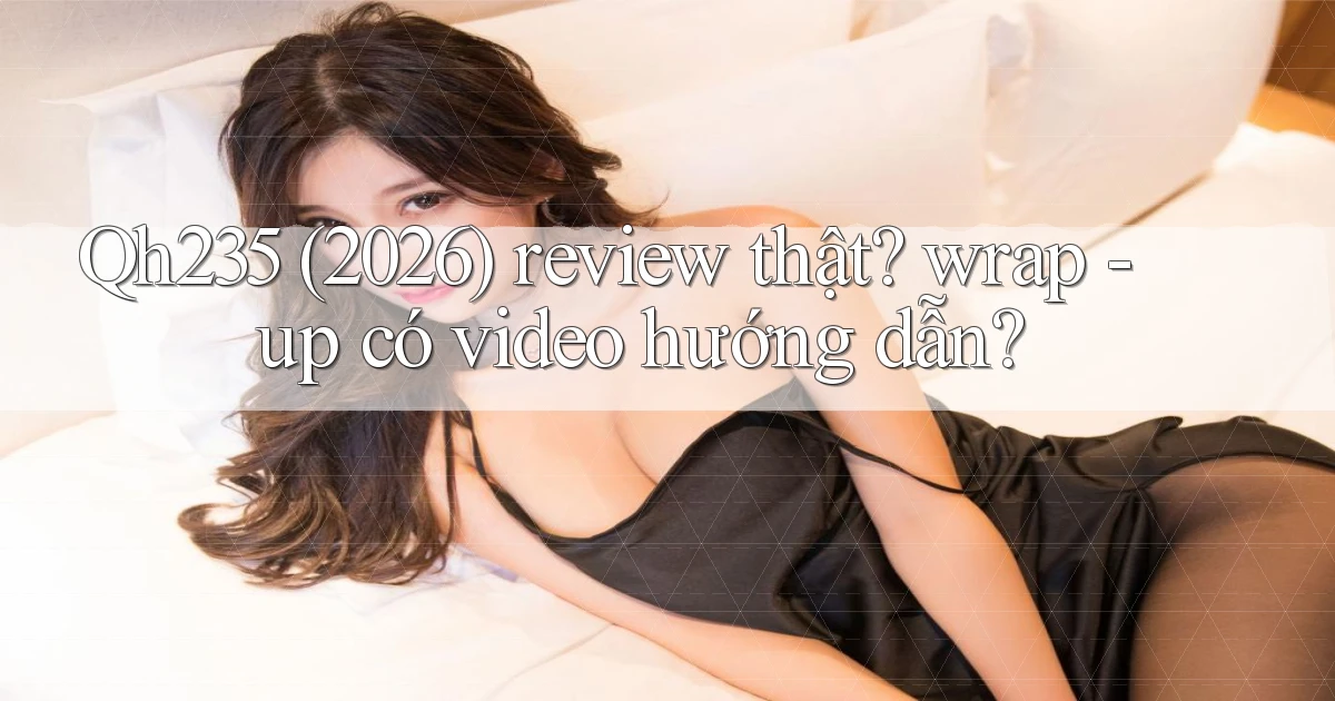 Qh235 (2026) review thật wrap   up có video hướng dẫn