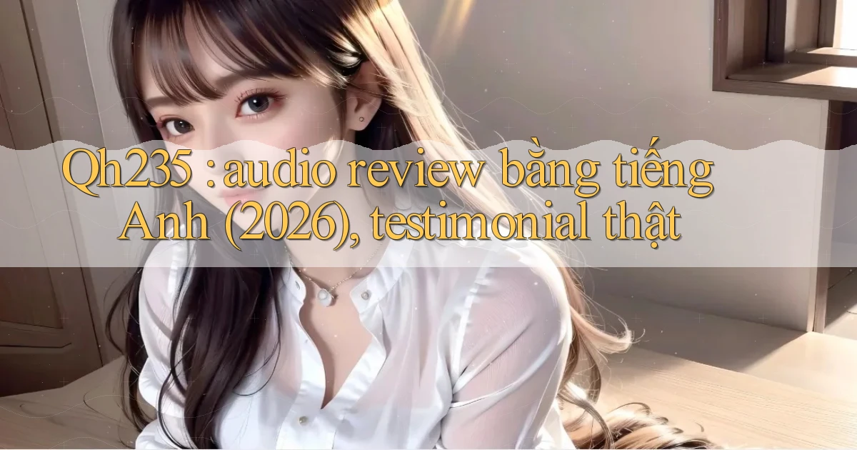 Qh235 audio review bằng tiếng Anh (2026), testimonial thật