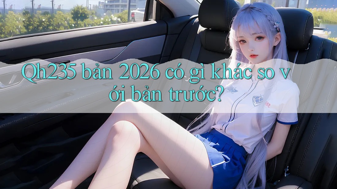 Qh235 bản 2026 có gì khác so với bản trước? Qh235 bản 2026 có gì khác so với bản trước?