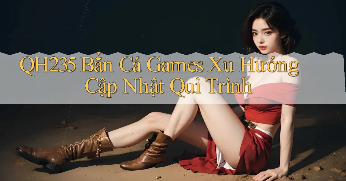 qh235  bắn cá games xu hướng cập nhật qui trình