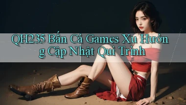 qh235  bắn cá games xu hướng cập nhật qui trình