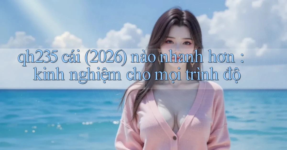 qh235 cái (2026) nào nhanh hơn kinh nghiệm cho mọi trình độ