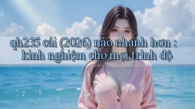 qh235 cái (2026) nào nhanh hơn kinh nghiệm cho mọi trình độ